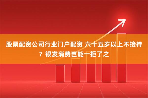 股票配资公司行业门户配资 六十五岁以上不接待？银发消费岂能一拒了之