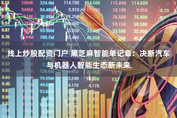 线上炒股配资门户 黑芝麻智能单记章：决断汽车与机器人智能生态新未来